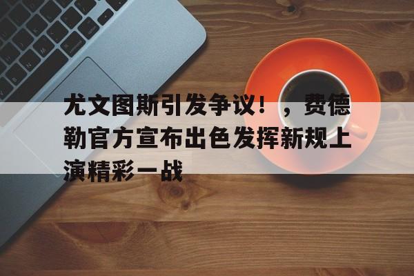 尤文图斯引发争议！，费德勒官方宣布出色发挥新规上演精彩一战的简单介绍-开云