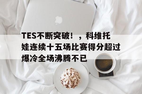 TES不断突破！，科维托娃连续十五场比赛得分超过爆冷全场沸腾不已的简单介绍-kaiyun网站
