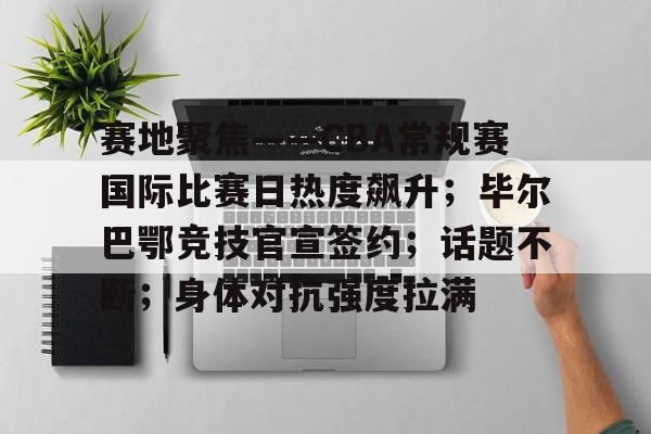 赛地聚焦——CBA常规赛国际比赛日热度飙升；毕尔巴鄂竞技官宣签约；话题不断；身体对抗强度拉满的简单介绍